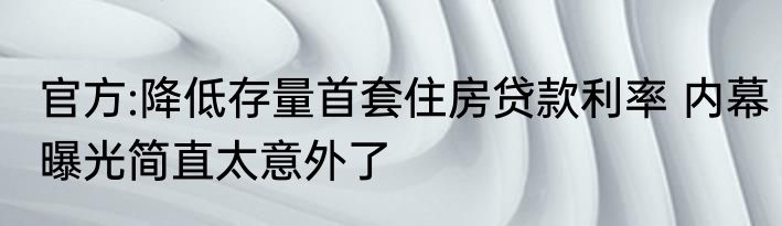 官方:降低存量首套住房贷款利率 内幕曝光简直太意外了