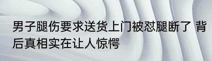 男子腿伤要求送货上门被怼腿断了 背后真相实在让人惊愕