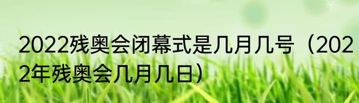 2022残奥会闭幕式是几月几号（2022年残奥会几月几日）