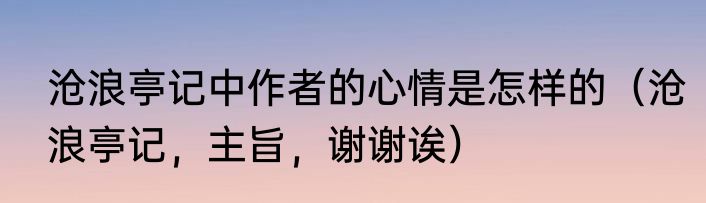 沧浪亭记中作者的心情是怎样的（沧浪亭记，主旨，谢谢诶）