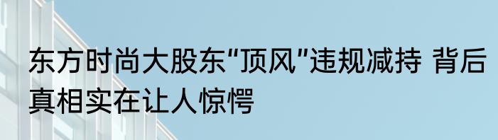 东方时尚大股东“顶风”违规减持 背后真相实在让人惊愕