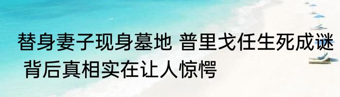 替身妻子现身墓地 普里戈任生死成谜 背后真相实在让人惊愕
