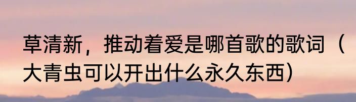 草清新，推动着爱是哪首歌的歌词（大青虫可以开出什么永久东西）