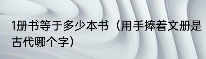 1册书等于多少本书（用手捧着文册是古代哪个字）