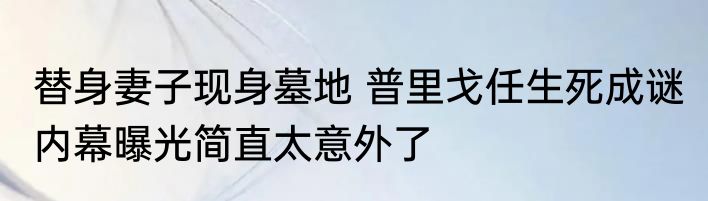 替身妻子现身墓地 普里戈任生死成谜 内幕曝光简直太意外了