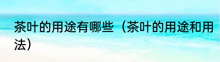 茶叶的用途有哪些（茶叶的用途和用法）