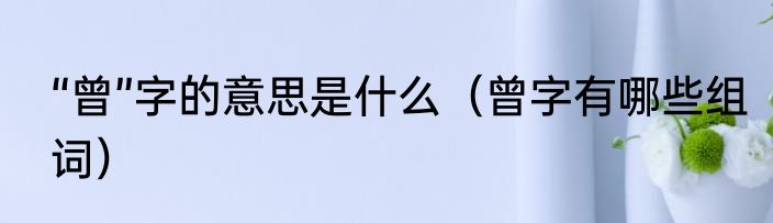 “曾”字的意思是什么（曾字有哪些组词）
