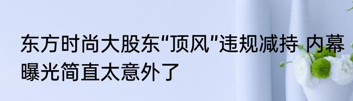 东方时尚大股东“顶风”违规减持 内幕曝光简直太意外了