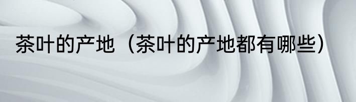 茶叶的产地（茶叶的产地都有哪些）