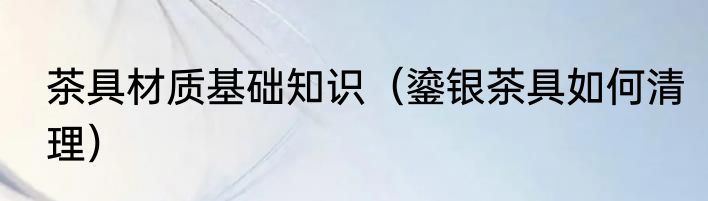 茶具材质基础知识（鎏银茶具如何清理）