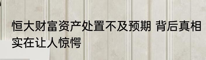 恒大财富资产处置不及预期 背后真相实在让人惊愕