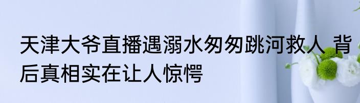 天津大爷直播遇溺水匆匆跳河救人 背后真相实在让人惊愕