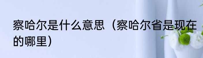 察哈尔是什么意思（察哈尔省是现在的哪里）