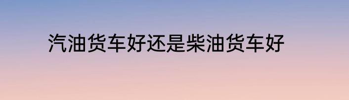 汽油货车好还是柴油货车好