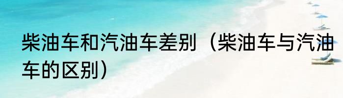 柴油车和汽油车差别（柴油车与汽油车的区别）