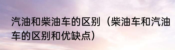 汽油和柴油车的区别（柴油车和汽油车的区别和优缺点）