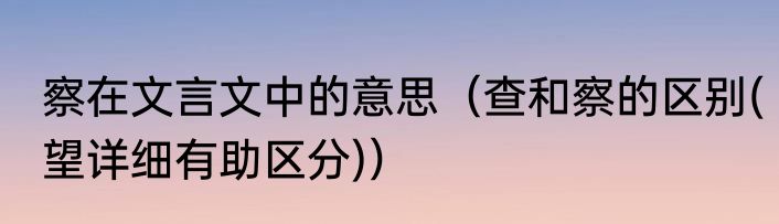 察在文言文中的意思（查和察的区别(望详细有助区分)）