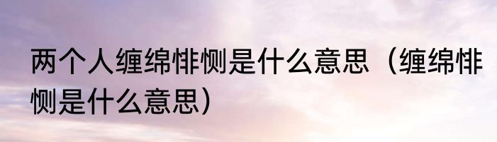 两个人缠绵悱恻是什么意思（缠绵悱恻是什么意思）