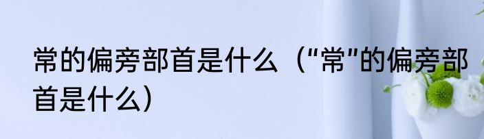 常的偏旁部首是什么（“常”的偏旁部首是什么）
