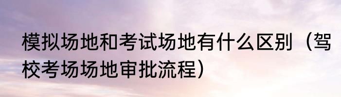 模拟场地和考试场地有什么区别（驾校考场场地审批流程）