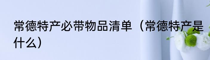 常德特产必带物品清单（常德特产是什么）