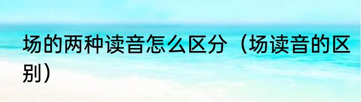 场的两种读音怎么区分（场读音的区别）