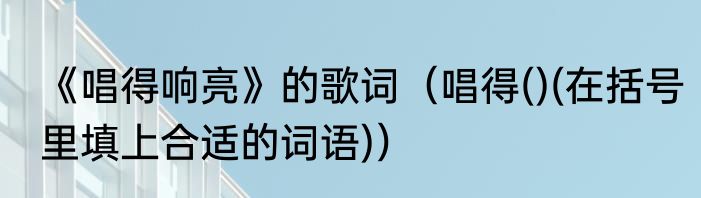 《唱得响亮》的歌词（唱得()(在括号里填上合适的词语)）