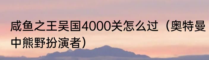 咸鱼之王吴国4000关怎么过（奥特曼中熊野扮演者）