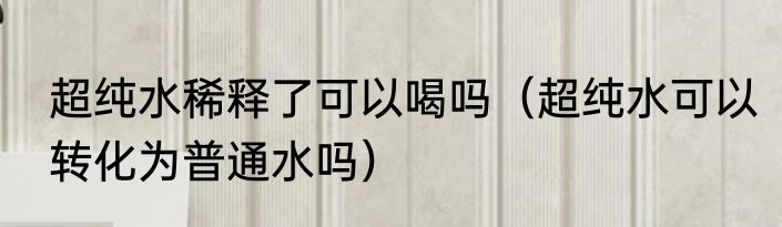 超纯水稀释了可以喝吗（超纯水可以转化为普通水吗）