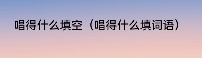 唱得什么填空（唱得什么填词语）