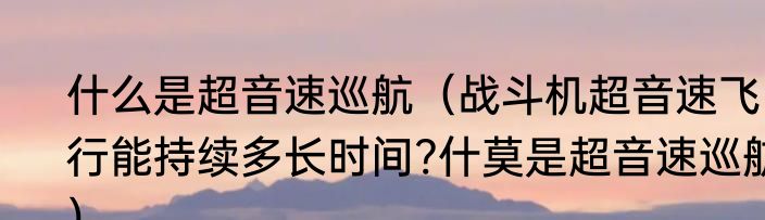 什么是超音速巡航（战斗机超音速飞行能持续多长时间?什莫是超音速巡航）
