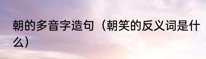 朝的多音字造句（朝笑的反义词是什么）
