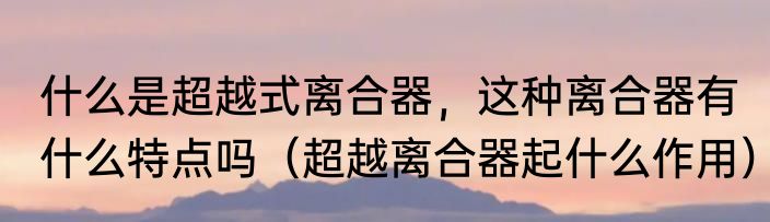 什么是超越式离合器，这种离合器有什么特点吗（超越离合器起什么作用）