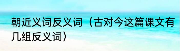 朝近义词反义词（古对今这篇课文有几组反义词）