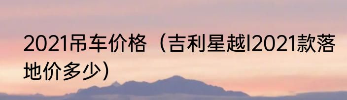 2021吊车价格（吉利星越l2021款落地价多少）