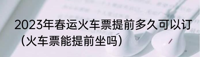 2023年春运火车票提前多久可以订（火车票能提前坐吗）