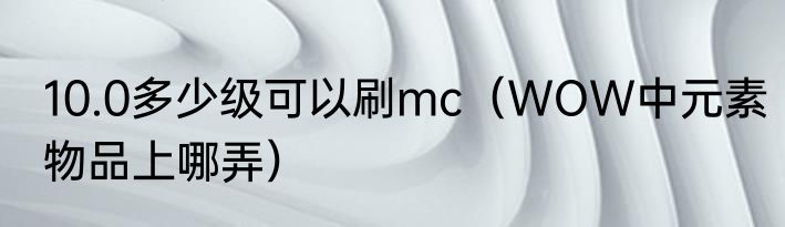 10.0多少级可以刷mc（WOW中元素物品上哪弄）