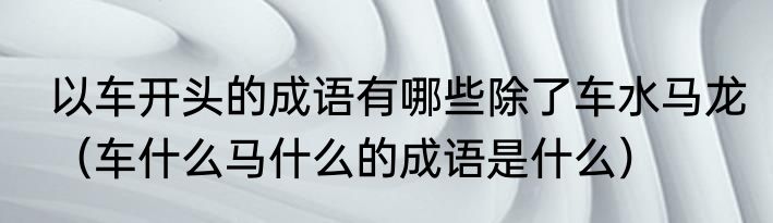 以车开头的成语有哪些除了车水马龙（车什么马什么的成语是什么）