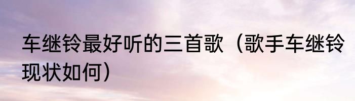 车继铃最好听的三首歌（歌手车继铃现状如何）