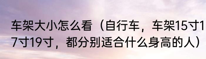 车架大小怎么看（自行车，车架15寸17寸19寸，都分别适合什么身高的人）