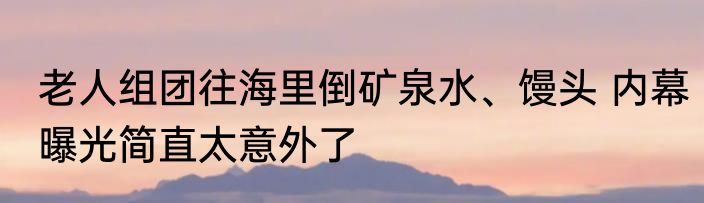 老人组团往海里倒矿泉水、馒头 内幕曝光简直太意外了