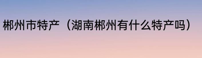 郴州市特产（湖南郴州有什么特产吗）