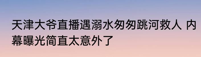 天津大爷直播遇溺水匆匆跳河救人 内幕曝光简直太意外了
