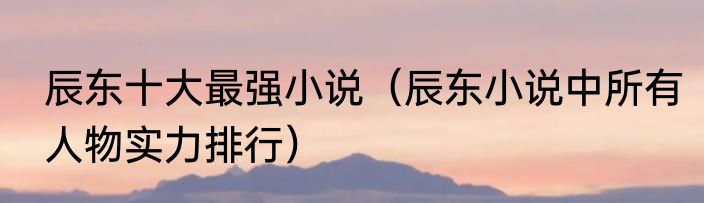 辰东十大最强小说（辰东小说中所有人物实力排行）