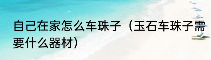 自己在家怎么车珠子（玉石车珠子需要什么器材）