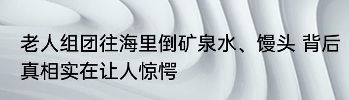 老人组团往海里倒矿泉水、馒头 背后真相实在让人惊愕