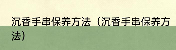 沉香手串保养方法（沉香手串保养方法）