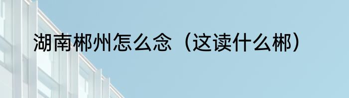 湖南郴州怎么念（这读什么郴）