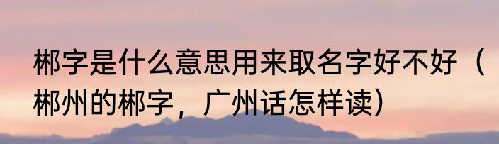 郴字是什么意思用来取名字好不好（郴州的郴字，广州话怎样读）