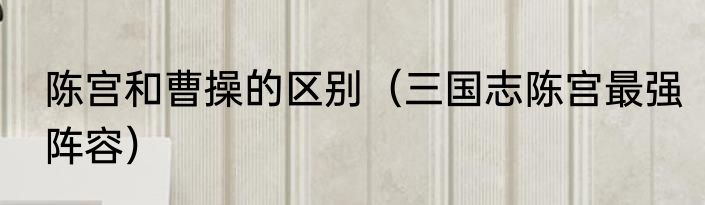 陈宫和曹操的区别（三国志陈宫最强阵容）
